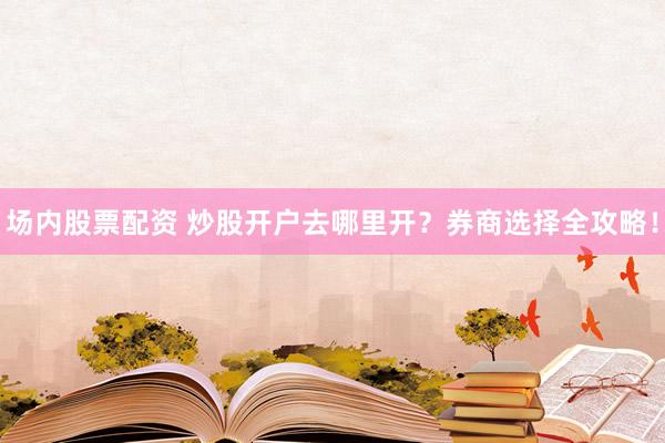 场内股票配资 炒股开户去哪里开？券商选择全攻略！