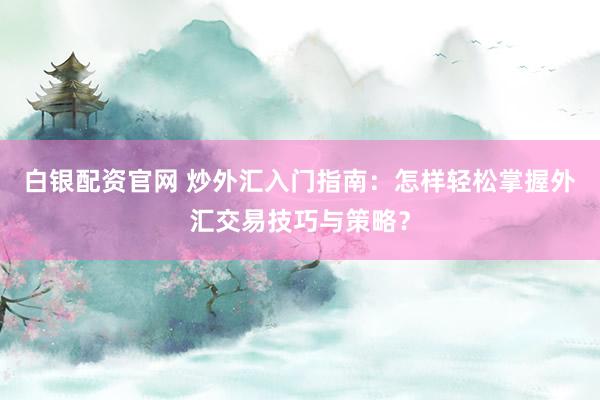 白银配资官网 炒外汇入门指南：怎样轻松掌握外汇交易技巧与策略？