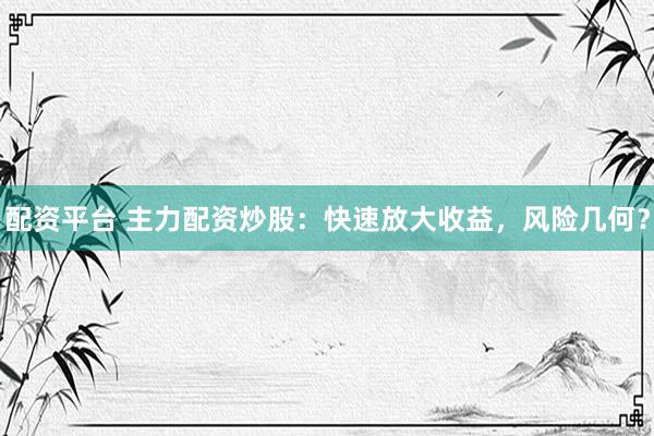 配资平台 主力配资炒股：快速放大收益，风险几何？