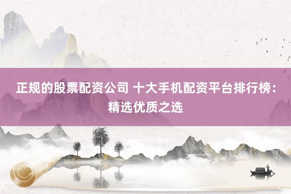 正规的股票配资公司 十大手机配资平台排行榜：精选优质之选