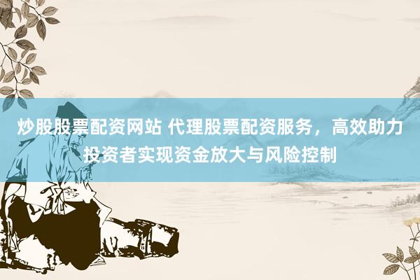 炒股股票配资网站 代理股票配资服务，高效助力投资者实现资金放大与风险控制