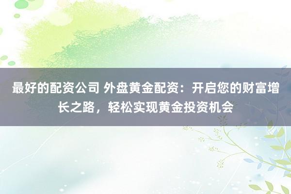 最好的配资公司 外盘黄金配资：开启您的财富增长之路，轻松实现黄金投资机会