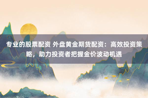 专业的股票配资 外盘黄金期货配资：高效投资策略，助力投资者把握金价波动机遇
