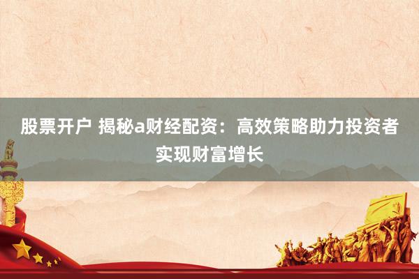 股票开户 揭秘a财经配资：高效策略助力投资者实现财富增长