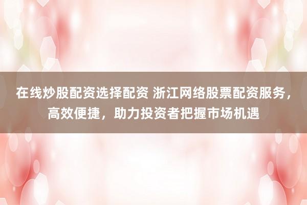 在线炒股配资选择配资 浙江网络股票配资服务，高效便捷，助力投资者把握市场机遇