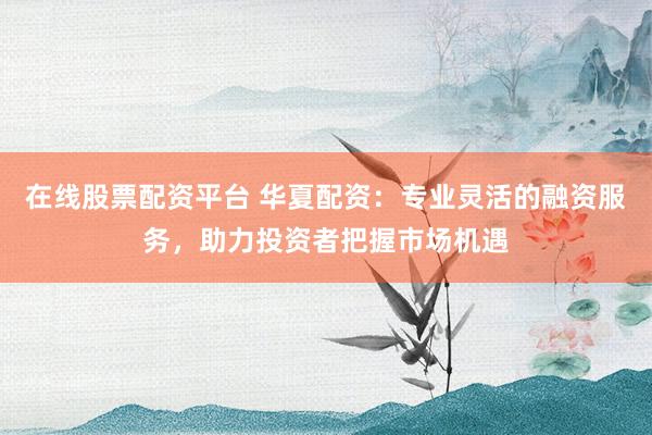 在线股票配资平台 华夏配资：专业灵活的融资服务，助力投资者把握市场机遇