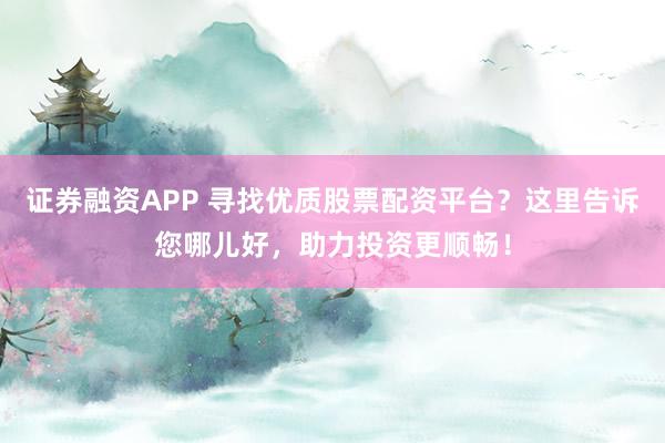 证券融资APP 寻找优质股票配资平台？这里告诉您哪儿好，助力投资更顺畅！