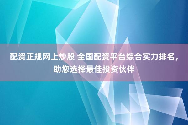 配资正规网上炒股 全国配资平台综合实力排名，助您选择最佳投资伙伴