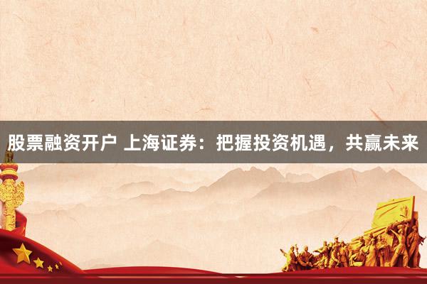 股票融资开户 上海证券：把握投资机遇，共赢未来