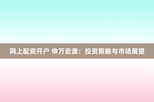 网上配资开户 申万宏源：投资策略与市场展望