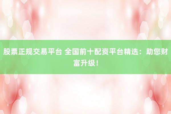 股票正规交易平台 全国前十配资平台精选：助您财富升级！