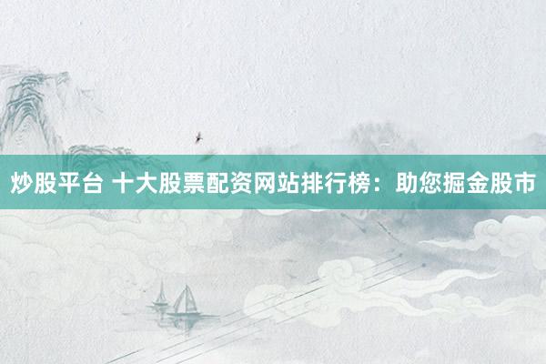 炒股平台 十大股票配资网站排行榜：助您掘金股市