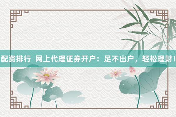 配资排行  网上代理证券开户：足不出户，轻松理财！