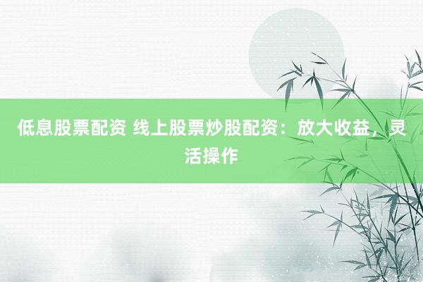 低息股票配资 线上股票炒股配资：放大收益，灵活操作