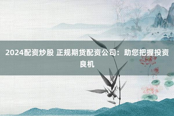 2024配资炒股 正规期货配资公司：助您把握投资良机