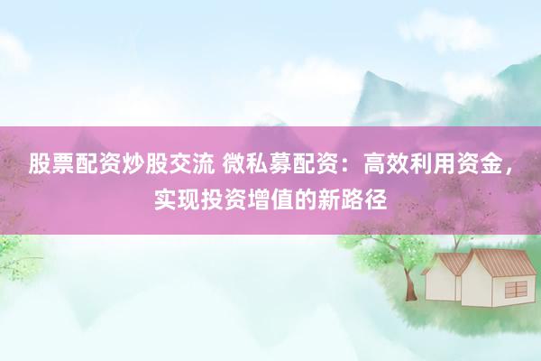 股票配资炒股交流 微私募配资：高效利用资金，实现投资增值的新路径