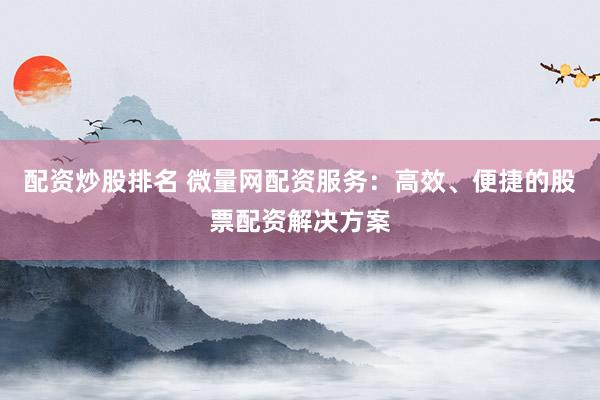 配资炒股排名 微量网配资服务：高效、便捷的股票配资解决方案