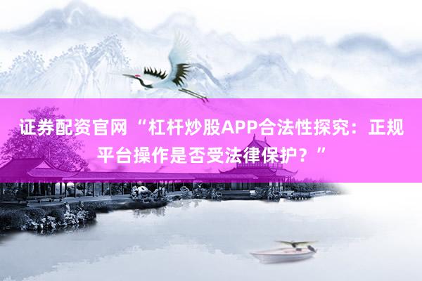 证券配资官网 “杠杆炒股APP合法性探究：正规平台操作是否受法律保护？”