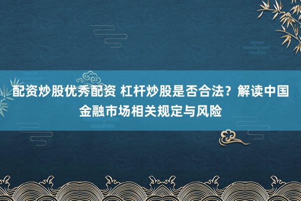 配资炒股优秀配资 杠杆炒股是否合法？解读中国金融市场相关规定与风险