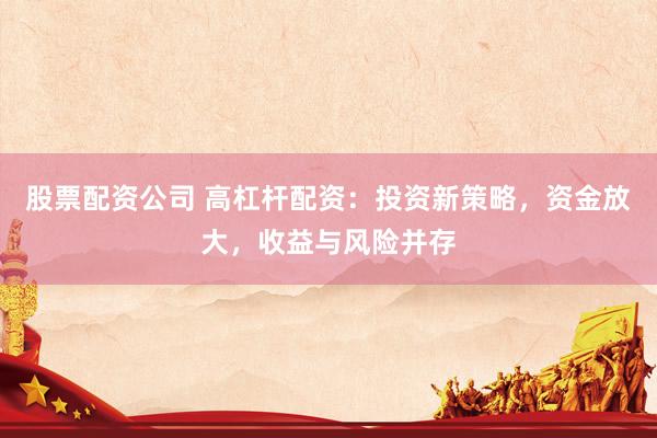 股票配资公司 高杠杆配资：投资新策略，资金放大，收益与风险并存