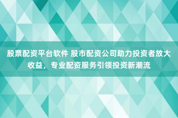 股票配资平台软件 股市配资公司助力投资者放大收益，专业配资服务引领投资新潮流