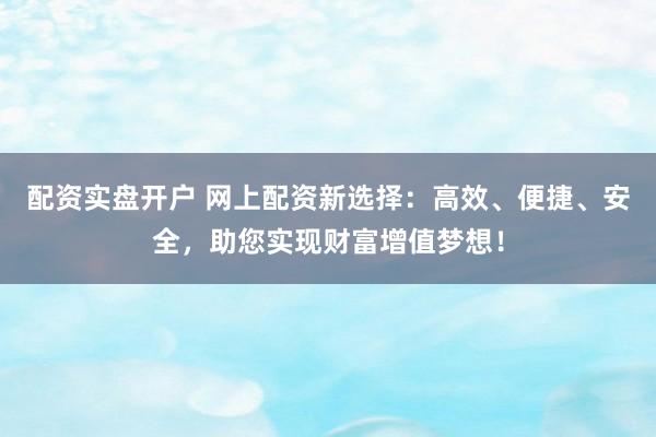 配资实盘开户 网上配资新选择：高效、便捷、安全，助您实现财富增值梦想！