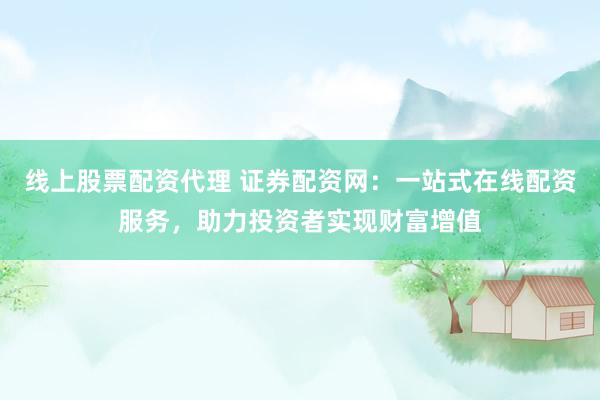 线上股票配资代理 证券配资网：一站式在线配资服务，助力投资者实现财富增值