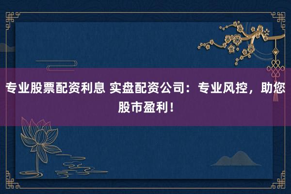 专业股票配资利息 实盘配资公司：专业风控，助您股市盈利！