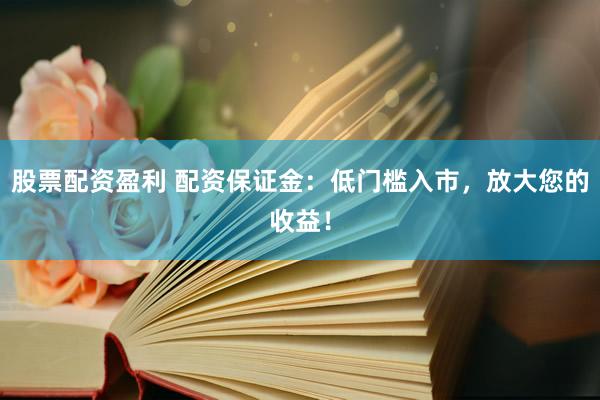 股票配资盈利 配资保证金：低门槛入市，放大您的收益！