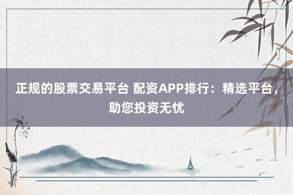 正规的股票交易平台 配资APP排行：精选平台，助您投资无忧