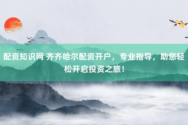 配资知识网 齐齐哈尔配资开户，专业指导，助您轻松开启投资之旅！