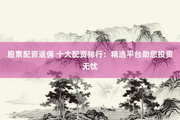 股票配资返佣 十大配资排行：精选平台助您投资无忧