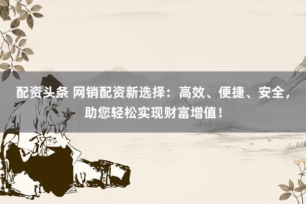 配资头条 网销配资新选择：高效、便捷、安全，助您轻松实现财富增值！