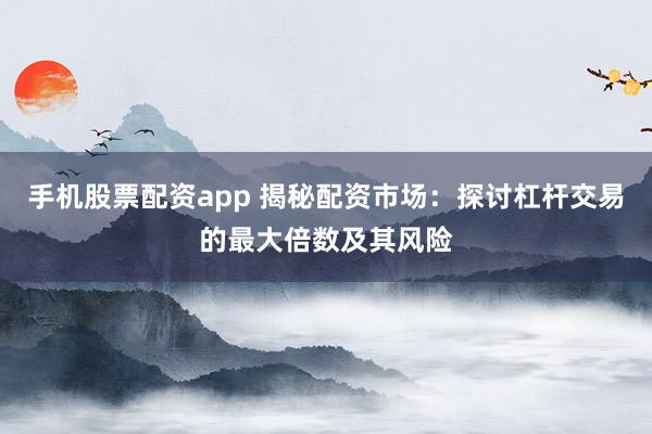 手机股票配资app 揭秘配资市场：探讨杠杆交易的最大倍数及其风险