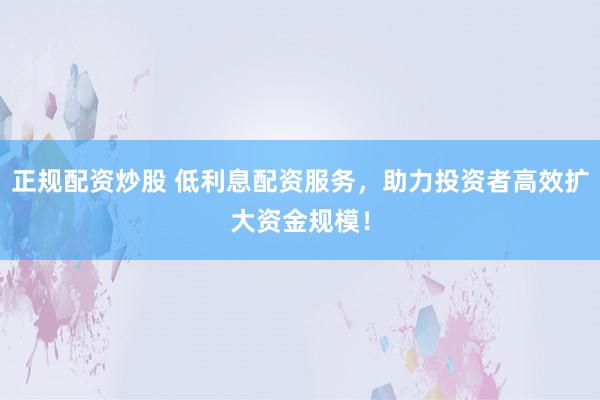 正规配资炒股 低利息配资服务，助力投资者高效扩大资金规模！