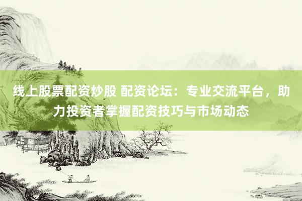 线上股票配资炒股 配资论坛：专业交流平台，助力投资者掌握配资技巧与市场动态