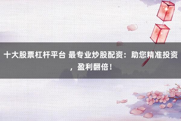 十大股票杠杆平台 最专业炒股配资：助您精准投资，盈利翻倍！