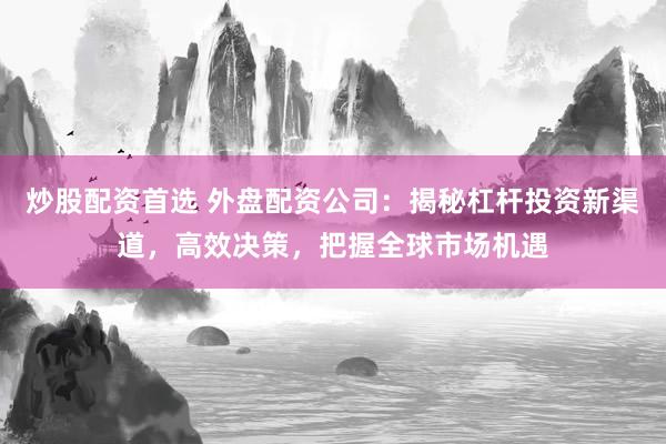 炒股配资首选 外盘配资公司：揭秘杠杆投资新渠道，高效决策，把握全球市场机遇