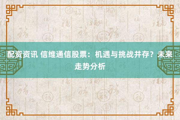 配资资讯 信维通信股票：机遇与挑战并存？未来走势分析