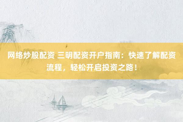 网络炒股配资 三明配资开户指南：快速了解配资流程，轻松开启投资之路！