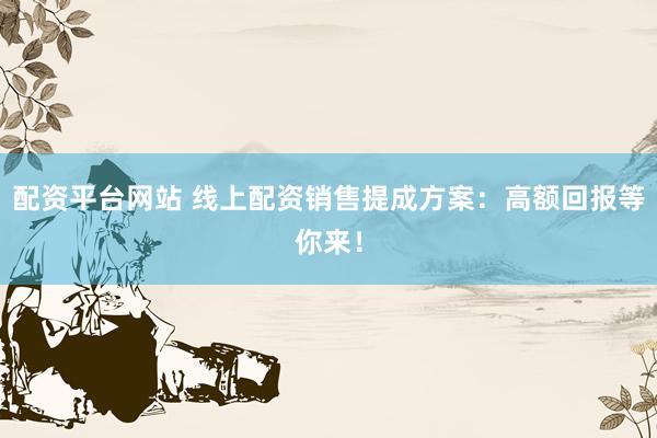配资平台网站 线上配资销售提成方案：高额回报等你来！