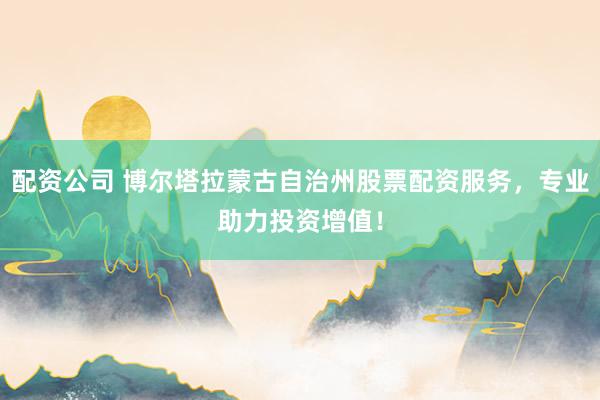 配资公司 博尔塔拉蒙古自治州股票配资服务，专业助力投资增值！