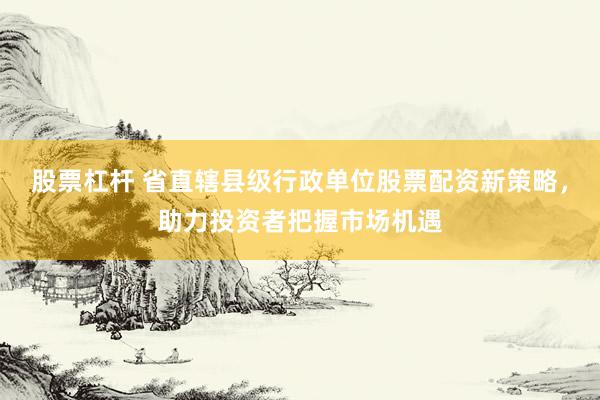 股票杠杆 省直辖县级行政单位股票配资新策略，助力投资者把握市场机遇