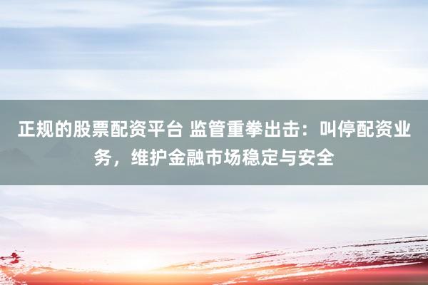 正规的股票配资平台 监管重拳出击：叫停配资业务，维护金融市场稳定与安全