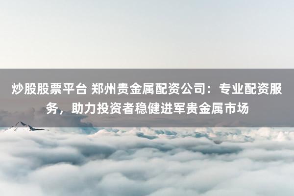 炒股股票平台 郑州贵金属配资公司：专业配资服务，助力投资者稳健进军贵金属市场