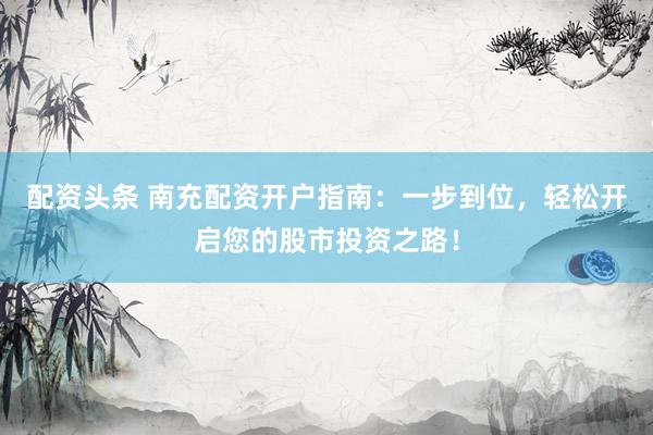 配资头条 南充配资开户指南：一步到位，轻松开启您的股市投资之路！