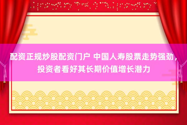 配资正规炒股配资门户 中国人寿股票走势强劲，投资者看好其长期价值增长潜力