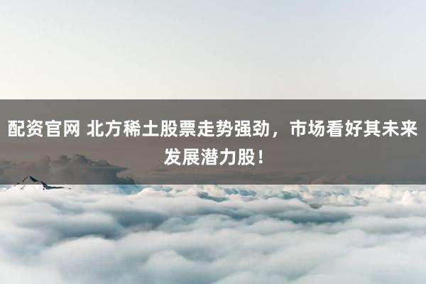 配资官网 北方稀土股票走势强劲，市场看好其未来发展潜力股！