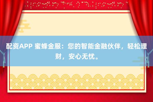 配资APP 蜜蜂金服：您的智能金融伙伴，轻松理财，安心无忧。