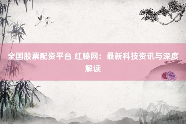 全国股票配资平台 红腾网：最新科技资讯与深度解读